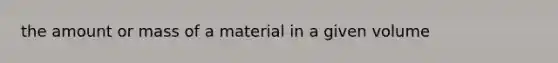 the amount or mass of a material in a given volume