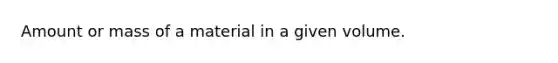 Amount or mass of a material in a given volume.