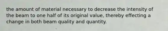 the amount of material necessary to decrease the intensity of the beam to one half of its original value, thereby effecting a change in both beam quality and quantity.