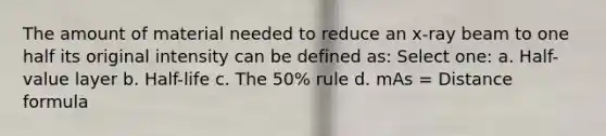 The amount of material needed to reduce an x-ray beam to one half its original intensity can be defined as: Select one: a. Half-value layer b. Half-life c. The 50% rule d. mAs = Distance formula