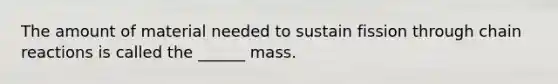 The amount of material needed to sustain fission through chain reactions is called the ______ mass.