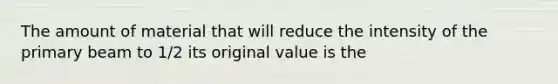 The amount of material that will reduce the intensity of the primary beam to 1/2 its original value is the