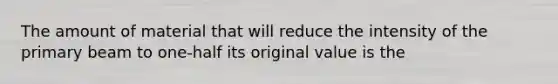 The amount of material that will reduce the intensity of the primary beam to one-half its original value is the