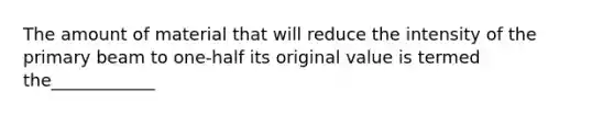 The amount of material that will reduce the intensity of the primary beam to one-half its original value is termed the____________