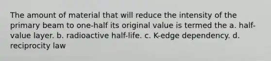 The amount of material that will reduce the intensity of the primary beam to one-half its original value is termed the a. half-value layer. b. radioactive half-life. c. K-edge dependency. d. reciprocity law