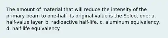 The amount of material that will reduce the intensity of the primary beam to one-half its original value is the Select one: a. half-value layer. b. radioactive half-life. c. aluminum equivalency. d. half-life equivalency.