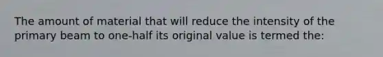 The amount of material that will reduce the intensity of the primary beam to one-half its original value is termed the: