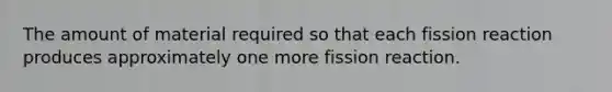 The amount of material required so that each fission reaction produces approximately one more fission reaction.