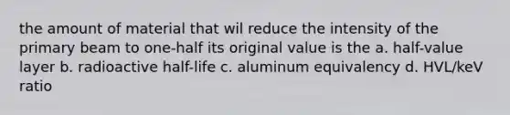 the amount of material that wil reduce the intensity of the primary beam to one-half its original value is the a. half-value layer b. radioactive half-life c. aluminum equivalency d. HVL/keV ratio