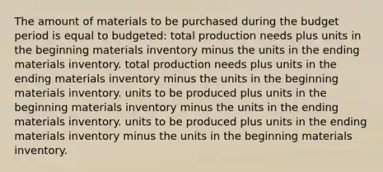 The amount of materials to be purchased during the budget period is equal to budgeted: total production needs plus units in the beginning materials inventory minus the units in the ending materials inventory. total production needs plus units in the ending materials inventory minus the units in the beginning materials inventory. units to be produced plus units in the beginning materials inventory minus the units in the ending materials inventory. units to be produced plus units in the ending materials inventory minus the units in the beginning materials inventory.