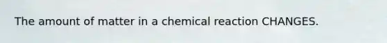 The amount of matter in a chemical reaction CHANGES.