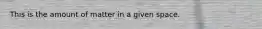 This is the amount of matter in a given space.
