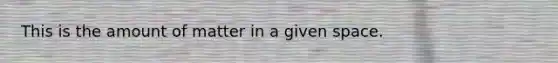 This is the amount of matter in a given space.