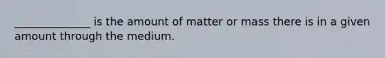 ______________ is the amount of matter or mass there is in a given amount through the medium.