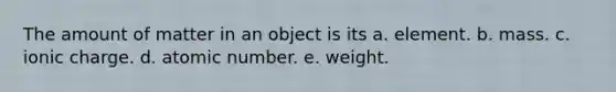 The amount of matter in an object is its a. element. b. mass. c. ionic charge. d. atomic number. e. weight.