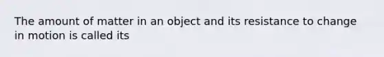 The amount of matter in an object and its resistance to change in motion is called its