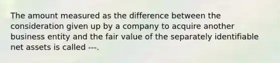 The amount measured as the difference between the consideration given up by a company to acquire another business entity and the fair value of the separately identifiable net assets is called ---.