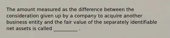 The amount measured as the difference between the consideration given up by a company to acquire another business entity and the fair value of the separately identifiable net assets is called __________ .