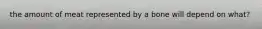 the amount of meat represented by a bone will depend on what?