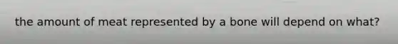 the amount of meat represented by a bone will depend on what?