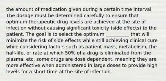 the amount of medication given during a certain time interval. The dosage must be determined carefully to ensure that optimum therapeutic drug levels are achieved at the site of infection without causing significant toxicity (side effects) to the patient. The goal is to select the optimum __________ that will minimize the risk of side effects while still achieving clinical cure while considering factors such as patient mass, metabolism, the half-life, or rate at which 50% of a drug is eliminated from the plasma, etc. some drugs are dose dependent, meaning they are more effective when administered in large doses to provide high levels for a short time at the site of infection.