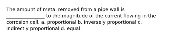 The amount of metal removed from a pipe wall is ________________ to the magnitude of the current flowing in the corrosion cell. a. proportional b. inversely proportional c. indirectly proportional d. equal