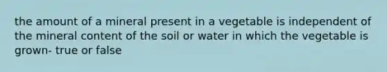 the amount of a mineral present in a vegetable is independent of the mineral content of the soil or water in which the vegetable is grown- true or false