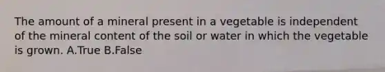 The amount of a mineral present in a vegetable is independent of the mineral content of the soil or water in which the vegetable is grown. A.True B.False