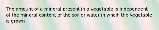 The amount of a mineral present in a vegetable is independent of the mineral content of the soil or water in whcih the vegetable is grown