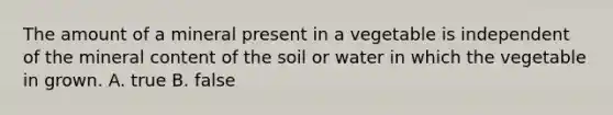 The amount of a mineral present in a vegetable is independent of the mineral content of the soil or water in which the vegetable in grown. A. true B. false