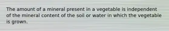 The amount of a mineral present in a vegetable is independent of the mineral content of the soil or water in which the vegetable is grown.