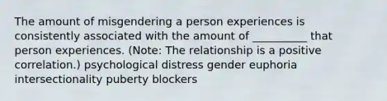 The amount of misgendering a person experiences is consistently associated with the amount of __________ that person experiences. (Note: The relationship is a positive correlation.) psychological distress gender euphoria intersectionality puberty blockers