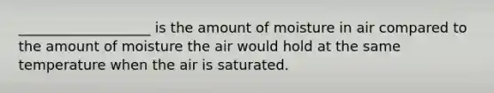 ___________________ is the amount of moisture in air compared to the amount of moisture the air would hold at the same temperature when the air is saturated.