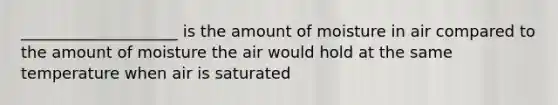 ____________________ is the amount of moisture in air compared to the amount of moisture the air would hold at the same temperature when air is saturated