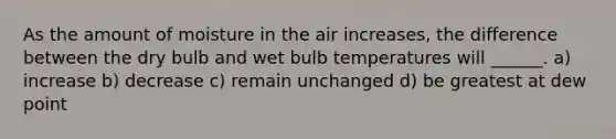 As the amount of moisture in the air increases, the difference between the dry bulb and wet bulb temperatures will ______. a) increase b) decrease c) remain unchanged d) be greatest at dew point