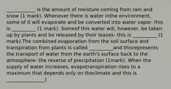 ____________ is the amount of moisture coming from rain and snow (1 mark). Whenever there is water inthe environment, some of it will evaporate and be converted into water vapor- this is __________ (1 mark). Someof this water will, however, be taken up by plants and be released by their leaves- this is __________ (1 mark).The combined evaporation from the soil surface and transpiration from plants is called __________and thisrepresents the transport of water from the earth's surface back to the atmosphere- the reverse of precipitation (1mark). When the supply of water increases, evapotranspiration rises to a maximum that depends only on theclimate and this is ________________(