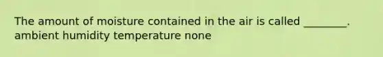 The amount of moisture contained in the air is called ________. ambient humidity temperature none