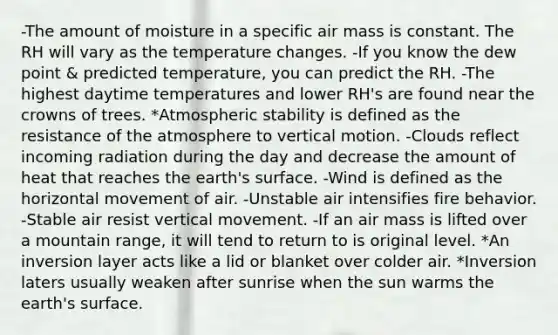 -The amount of moisture in a specific air mass is constant. The RH will vary as the temperature changes. -If you know the dew point & predicted temperature, you can predict the RH. -The highest daytime temperatures and lower RH's are found near the crowns of trees. *Atmospheric stability is defined as the resistance of the atmosphere to vertical motion. -Clouds reflect incoming radiation during the day and decrease the amount of heat that reaches the earth's surface. -Wind is defined as the horizontal movement of air. -Unstable air intensifies fire behavior. -Stable air resist vertical movement. -If an air mass is lifted over a mountain range, it will tend to return to is original level. *An inversion layer acts like a lid or blanket over colder air. *Inversion laters usually weaken after sunrise when the sun warms the earth's surface.