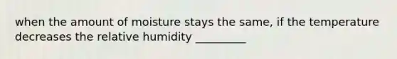 when the amount of moisture stays the same, if the temperature decreases the relative humidity _________