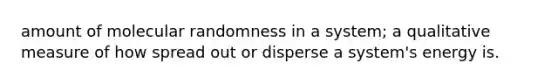 amount of molecular randomness in a system; a qualitative measure of how spread out or disperse a system's energy is.