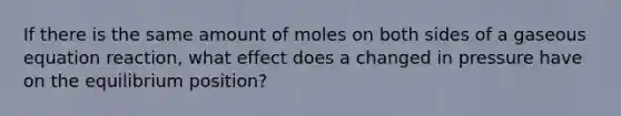 If there is the same amount of moles on both sides of a gaseous equation reaction, what effect does a changed in pressure have on the equilibrium position?