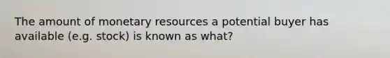 The amount of monetary resources a potential buyer has available (e.g. stock) is known as what?