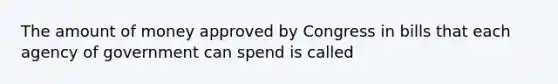 The amount of money approved by Congress in bills that each agency of government can spend is called