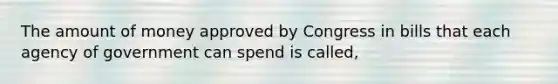 The amount of money approved by Congress in bills that each agency of government can spend is called,