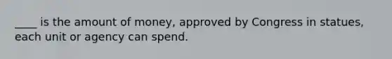 ____ is the amount of money, approved by Congress in statues, each unit or agency can spend.