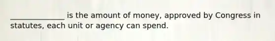 ______________ is the amount of money, approved by Congress in statutes, each unit or agency can spend.