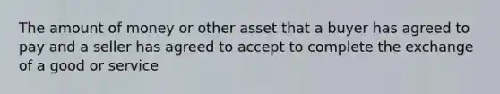 The amount of money or other asset that a buyer has agreed to pay and a seller has agreed to accept to complete the exchange of a good or service