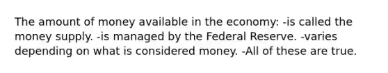 The amount of money available in the economy: -is called the money supply. -is managed by the Federal Reserve. -varies depending on what is considered money. -All of these are true.