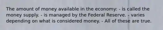 The amount of money available in the economy: - is called the money supply. - is managed by the Federal Reserve. - varies depending on what is considered money. - All of these are true.