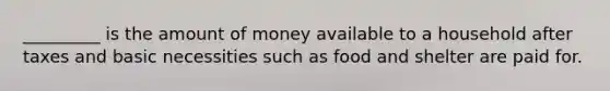 _________ is the amount of money available to a household after taxes and basic necessities such as food and shelter are paid for.